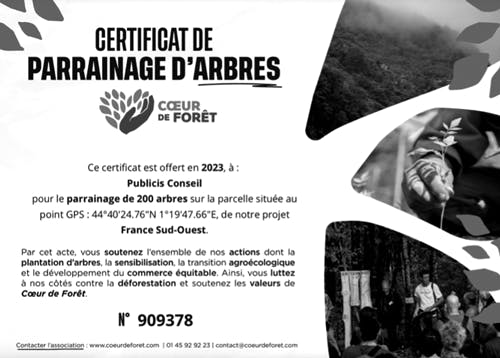 Cette image représente le certificat de parrainage d’arbres. CŒUR DE FORÊT. Ce certificat est offert, en 2023, à : Publicis Conseil pour le parrainage de 200 arbres sur la parcelle située au point GPS : 44°40'24.76′′N 1°19'47.66′′E, de notre projet France Sud-Ouest. Par cet acte, vous soutenez l'ensemble de nos actions dont la plantation d'arbres, la sensibilisation, la transition agroécologique et le développement du commerce équitable. Ainsi, vous luttez à nos côtés contre la déforestation et soutenez les valeurs de Cœur de Forêt. N° 909378.